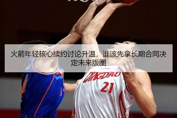 火箭年轻核心续约讨论升温，谁该先拿长期合同决定未来版图 - kaiyun